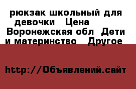 рюкзак школьный для девочки › Цена ­ 950 - Воронежская обл. Дети и материнство » Другое   